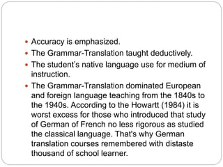  Accuracy is emphasized.
 The Grammar-Translation taught deductively.
 The student’s native language use for medium of
instruction.
 The Grammar-Translation dominated European
and foreign language teaching from the 1840s to
the 1940s. According to the Howartt (1984) it is
worst excess for those who introduced that study
of German of French no less rigorous as studied
the classical language. That's why German
translation courses remembered with distaste
thousand of school learner.
 