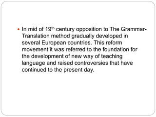  In mid of 19th century opposition to The Grammar-
Translation method gradually developed in
several European countries. This reform
movement it was referred to the foundation for
the development of new way of teaching
language and raised controversies that have
continued to the present day.
 