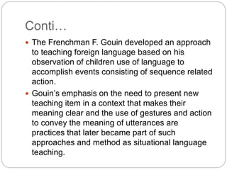 Conti…
 The Frenchman F. Gouin developed an approach
to teaching foreign language based on his
observation of children use of language to
accomplish events consisting of sequence related
action.
 Gouin’s emphasis on the need to present new
teaching item in a context that makes their
meaning clear and the use of gestures and action
to convey the meaning of utterances are
practices that later became part of such
approaches and method as situational language
teaching.
 