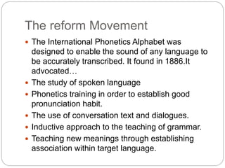 The reform Movement
 The International Phonetics Alphabet was
designed to enable the sound of any language to
be accurately transcribed. It found in 1886.It
advocated…
 The study of spoken language
 Phonetics training in order to establish good
pronunciation habit.
 The use of conversation text and dialogues.
 Inductive approach to the teaching of grammar.
 Teaching new meanings through establishing
association within target language.
 