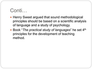 Conti…
 Henry Sweet argued that sound methodological
principles should be based on a scientific analysis
of language and a study of psychology.
 Book “The practical study of languages” he set 4th
principles for the development of teaching
method.
 