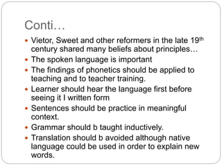 Conti…
 Vietor, Sweet and other reformers in the late 19th
century shared many beliefs about principles…
 The spoken language is important
 The findings of phonetics should be applied to
teaching and to teacher training.
 Learner should hear the language first before
seeing it I written form
 Sentences should be practice in meaningful
context.
 Grammar should b taught inductively.
 Translation should b avoided although native
language could be used in order to explain new
words.
 