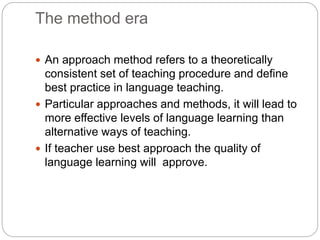 The method era
 An approach method refers to a theoretically
consistent set of teaching procedure and define
best practice in language teaching.
 Particular approaches and methods, it will lead to
more effective levels of language learning than
alternative ways of teaching.
 If teacher use best approach the quality of
language learning will approve.
 