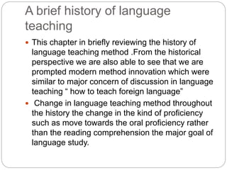 A brief history of language
teaching
 This chapter in briefly reviewing the history of
language teaching method .From the historical
perspective we are also able to see that we are
prompted modern method innovation which were
similar to major concern of discussion in language
teaching “ how to teach foreign language”
 Change in language teaching method throughout
the history the change in the kind of proficiency
such as move towards the oral proficiency rather
than the reading comprehension the major goal of
language study.
 