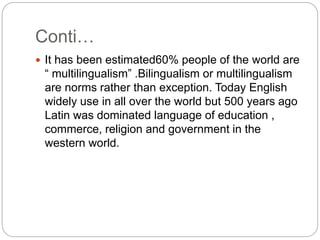 Conti…
 It has been estimated60% people of the world are
“ multilingualism” .Bilingualism or multilingualism
are norms rather than exception. Today English
widely use in all over the world but 500 years ago
Latin was dominated language of education ,
commerce, religion and government in the
western world.
 