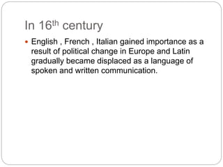 In 16th century
 English , French , Italian gained importance as a
result of political change in Europe and Latin
gradually became displaced as a language of
spoken and written communication.
 