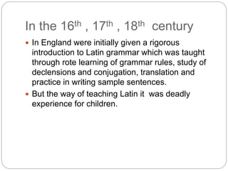 In the 16th , 17th , 18th century
 In England were initially given a rigorous
introduction to Latin grammar which was taught
through rote learning of grammar rules, study of
declensions and conjugation, translation and
practice in writing sample sentences.
 But the way of teaching Latin it was deadly
experience for children.
 