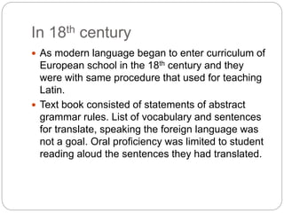In 18th century
 As modern language began to enter curriculum of
European school in the 18th century and they
were with same procedure that used for teaching
Latin.
 Text book consisted of statements of abstract
grammar rules. List of vocabulary and sentences
for translate, speaking the foreign language was
not a goal. Oral proficiency was limited to student
reading aloud the sentences they had translated.
 