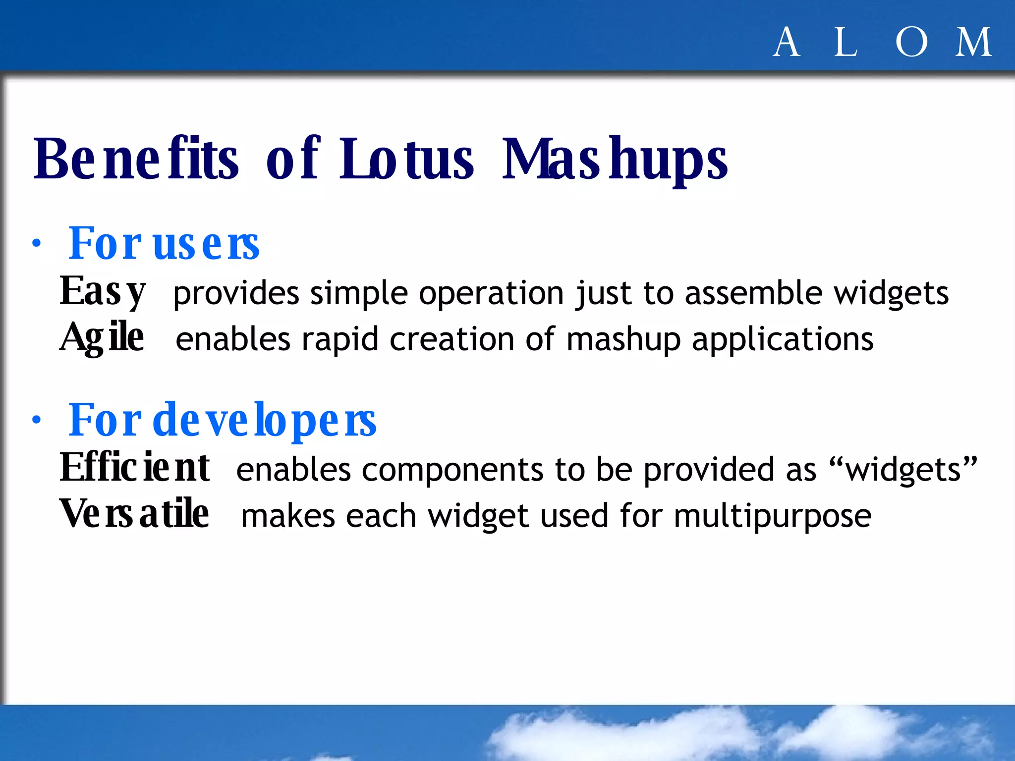 Benefits of Lotus Mashups ・ For users Easy   provides simple operation just to assemble widgets Agile   enables rapid creation of mashup applications ・ For developers Efficient   enables components to be provided as “widgets” Versatile   makes each widget used for multipurpose 