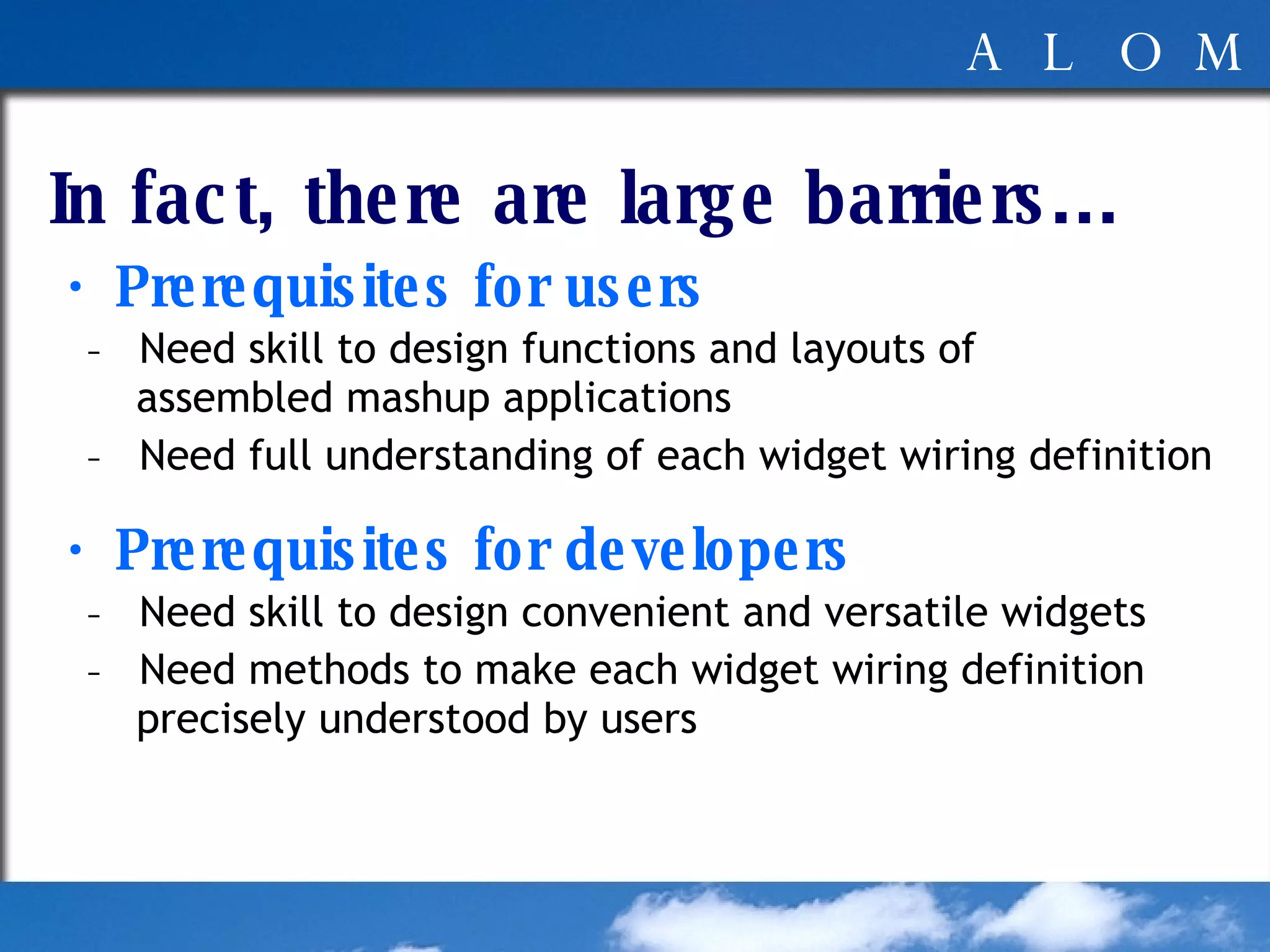 In fact, there are large barriers... ・ Prerequisites for users -  Need skill to design functions and layouts of  assembled mashup applications -  Need full understanding of each widget wiring definition ・ Prerequisites for developers -  Need skill to design convenient and versatile widgets -  Need methods to make each widget wiring definition  precisely understood by users 