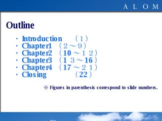 Outline 　　 　・ Introduction （１） 　・ Chapter1 （２～９） 　・ Chapter2 （ 10 ～１２） 　・ Chapter3 （ 1 ３～ 16 ） 　・ Chapter4 （ 17 ～２１） 　・ Closing （ 22 ） ※  Figures in parenthesis correspond to slide numbers. 