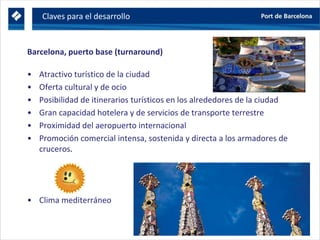 Barcelona, puerto base (turnaround)
• Atractivo turístico de la ciudad
• Oferta cultural y de ocio
• Posibilidad de itinerarios turísticos en los alrededores de la ciudad
• Gran capacidad hotelera y de servicios de transporte terrestre
• Proximidad del aeropuerto internacional
• Promoción comercial intensa, sostenida y directa a los armadores de
cruceros.
• Clima mediterráneo
Claves para el desarrollo
 