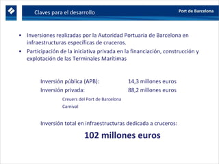 Claves para el desarrollo
• Inversiones realizadas por la Autoridad Portuaria de Barcelona en
infraestructuras específicas de cruceros.
• Participación de la iniciativa privada en la financiación, construcción y
explotación de las Terminales Marítimas
Inversión pública (APB): 14,3 millones euros
Inversión privada: 88,2 millones euros
Creuers del Port de Barcelona
Carnival
Inversión total en infraestructuras dedicada a cruceros:
102 millones euros
 