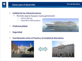 Profesionalidad
• Calidad de las infraestructuras
• Permite operar buques nueva generación
• Esloras 360 mts
• Capacidad 5.500 pasajeros
• Profesionalidad
• Seguridad
• Coordinación entre el Puerto y la Ciudad de Barcelona
y servicios
Profesionalidad
Seguridad
Claves para el desarrollo
 