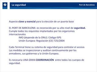 Aspecto clave y esencial para la elección de un puerto base
EL PORT DE BARCELONA es reconocido por su alto nivel de seguridad.
Cumple todos los requisitos implantados por los organismos
internacionales
IMO (depende de la ONU): Código ISPS
Unión Europea: Regulación (CE) 725/2004
Cada Terminal tiene su sistema de seguridad para controlar el acceso.
Las medidas se inspeccionan y auditan continuamente por los
armadores, sus gobiernos y la Unión Europea.
Es necesaria UNA GRAN COORDINACIÓN entre todos los cuerpos de
seguridad.
La seguridad
 