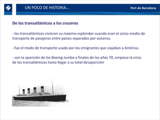 UN POCO DE HISTORIA...
De los transatlánticos a los cruceros
- los transatlánticos vivieron su máximo esplendor cuando eran el único medio de
transporte de pasajeros entre países separados por océanos.
- fue el modo de transporte usado por los emigrantes que viajaban a América.
- con la aparición de los Boeing Jumbo a finales de los años 70, empieza la crisis
de los transatlánticos hasta llegar a su total desaparición
 