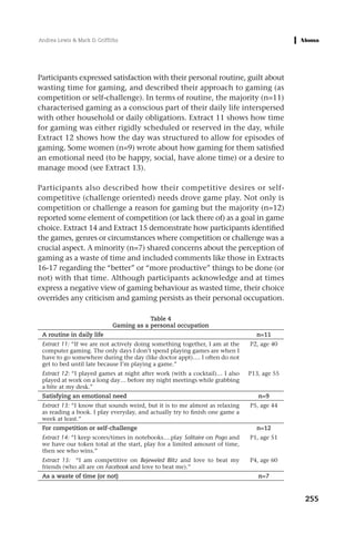 Andrea Lewis & Mark D. Griffiths




Participants expressed satisfaction with their personal routine, guilt about
wasting time for gaming, and described their approach to gaming (as
competition or self-challenge). In terms of routine, the majority (n=11)
characterised gaming as a conscious part of their daily life interspersed
with other household or daily obligations. Extract 11 shows how time
for gaming was either rigidly scheduled or reserved in the day, while
Extract 12 shows how the day was structured to allow for episodes of
gaming. Some women (n=9) wrote about how gaming for them satisfied
an emotional need (to be happy, social, have alone time) or a desire to
manage mood (see Extract 13).

Participants also described how their competitive desires or self-
competitive (challenge oriented) needs drove game play. Not only is
competition or challenge a reason for gaming but the majority (n=12)
reported some element of competition (or lack there of) as a goal in game
choice. Extract 14 and Extract 15 demonstrate how participants identified
the games, genres or circumstances where competition or challenge was a
crucial aspect. A minority (n=7) shared concerns about the perception of
gaming as a waste of time and included comments like those in Extracts
16-17 regarding the “better” or “more productive” things to be done (or
not) with that time. Although participants acknowledge and at times
express a negative view of gaming behaviour as wasted time, their choice
overrides any criticism and gaming persists as their personal occupation.

                                         Table 4
                             Gaming as a personal occupation
 A routine in daily life                                                       n=11
 Extract 11: “If we are not actively doing something together, I am at the   P2, age 40
 computer gaming. The only days I don’t spend playing games are when I
 have to go somewhere during the day (like doctor appt)…. I often do not
 get to bed until late because I’m playing a game.”
 Extract 12: “I played games at night after work (with a cocktail)… I also   P13, age 55
 played at work on a long day… before my night meetings while grabbing
 a bite at my desk.”
 Satisfying an emotional need                                                   n=9
 Extract 13: “I know that sounds weird, but it is to me almost as relaxing   P5, age 44
 as reading a book. I play everyday, and actually try to finish one game a
 week at least.”
 For competition or self-challenge                                             n=12
 Extract 14: “I keep scores/times in notebooks….play Solitaire on Pogo and   P1, age 51
 we have our token total at the start, play for a limited amount of time,
 then see who wins.”
 Extract 15: “I am competitive on Bejeweled Blitz and love to beat my        P4, age 60
 friends (who all are on Facebook and love to beat me).”
 As a waste of time (or not)                                                    n=7


                                                                                           255
 