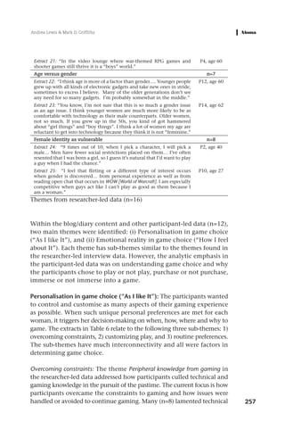 Andrea Lewis & Mark D. Griffiths




 Extract 21: “In the video lounge where war-themed RPG games and                  P4, age 60
 shooter games still thrive it is a “boys” world.”
 Age versus gender                                                                   n=7
 Extract 22: “I think age is more of a factor than gender…. Younger people        P12, age 60
 grew up with all kinds of electronic gadgets and take new ones in stride,
 sometimes to excess I believe. Many of the older generations don’t see
 any need for so many gadgets. I’m probably somewhat in the middle.”
 Extract 23: “You know, I’m not sure that this is so much a gender issue          P14, age 62
 as an age issue. I think younger women are much more likely to be as
 comfortable with technology as their male counterparts. Older women,
 not so much. If you grew up in the 50s, you kind of got hammered
 about “girl things” and “boy things”. I think a lot of women my age are
 reluctant to get into technology because they think it is not “feminine.”
 Female identity as vulnerable                                                       n=8
 Extract 24: “9 times out of 10, when I pick a character, I will pick a           P2, age 40
 male… Men have fewer social restrictions placed on them… I’ve often
 resented that I was born a girl, so I guess it’s natural that I’d want to play
 a guy when I had the chance.”
 Extract 25: “I feel that flirting or a different type of interest occurs         P10, age 27
 when gender is discovered… from personal experience as well as from
 reading open chat that occurs in WOW [World of Warcraft]. I am especially
 competitive when guys act like I can’t play as good as them because I
 am a woman.”
Themes from researcher-led data (n=16)



Within the blog/diary content and other participant-led data (n=12),
two main themes were identified: (i) Personalisation in game choice
(“As I like It”), and (ii) Emotional reality in game choice (“How I feel
about It”). Each theme has sub-themes similar to the themes found in
the researcher-led interview data. However, the analytic emphasis in
the participant-led data was on understanding game choice and why
the participants chose to play or not play, purchase or not purchase,
immerse or not immerse into a game.

Personalisation in game choice (“As I like It”): The participants wanted
to control and customise as many aspects of their gaming experience
as possible. When such unique personal preferences are met for each
woman, it triggers her decision-making on when, how, where and why to
game. The extracts in Table 6 relate to the following three sub-themes: 1)
overcoming constraints, 2) customizing play, and 3) routine preferences.
The sub-themes have much interconnectivity and all were factors in
determining game choice.

Overcoming constraints: The theme Peripheral knowledge from gaming in
the researcher-led data addressed how participants culled technical and
gaming knowledge in the pursuit of the pastime. The current focus is how
participants overcame the constraints to gaming and how issues were
handled or avoided to continue gaming. Many (n=8) lamented technical                            257
 