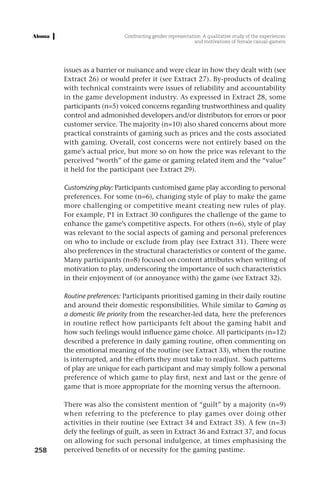 Confronting gender representation: A qualitative study of the experiences
                                                         and motivations of female casual-gamers




      issues as a barrier or nuisance and were clear in how they dealt with (see
      Extract 26) or would prefer it (see Extract 27). By-products of dealing
      with technical constraints were issues of reliability and accountability
      in the game development industry. As expressed in Extract 28, some
      participants (n=5) voiced concerns regarding trustworthiness and quality
      control and admonished developers and/or distributors for errors or poor
      customer service. The majority (n=10) also shared concerns about more
      practical constraints of gaming such as prices and the costs associated
      with gaming. Overall, cost concerns were not entirely based on the
      game’s actual price, but more so on how the price was relevant to the
      perceived “worth” of the game or gaming related item and the “value”
      it held for the participant (see Extract 29).

      Customizing play: Participants customised game play according to personal
      preferences. For some (n=6), changing style of play to make the game
      more challenging or competitive meant creating new rules of play.
      For example, P1 in Extract 30 configures the challenge of the game to
      enhance the game’s competitive aspects. For others (n=6), style of play
      was relevant to the social aspects of gaming and personal preferences
      on who to include or exclude from play (see Extract 31). There were
      also preferences in the structural characteristics or content of the game.
      Many participants (n=8) focused on content attributes when writing of
      motivation to play, underscoring the importance of such characteristics
      in their enjoyment of (or annoyance with) the game (see Extract 32).

      Routine preferences: Participants prioritised gaming in their daily routine
      and around their domestic responsibilities. While similar to Gaming as
      a domestic life priority from the researcher-led data, here the preferences
      in routine reflect how participants felt about the gaming habit and
      how such feelings would influence game choice. All participants (n=12)
      described a preference in daily gaming routine, often commenting on
      the emotional meaning of the routine (see Extract 33), when the routine
      is interrupted, and the efforts they must take to readjust. Such patterns
      of play are unique for each participant and may simply follow a personal
      preference of which game to play first, next and last or the genre of
      game that is more appropriate for the morning versus the afternoon.

      There was also the consistent mention of “guilt” by a majority (n=9)
      when referring to the preference to play games over doing other
      activities in their routine (see Extract 34 and Extract 35). A few (n=3)
      defy the feelings of guilt, as seen in Extract 36 and Extract 37, and focus
      on allowing for such personal indulgence, at times emphasising the
258   perceived benefits of or necessity for the gaming pastime.
 