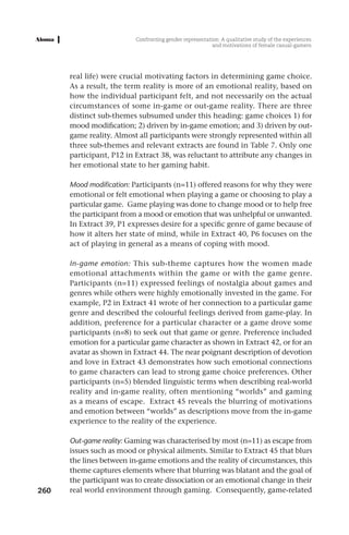 Confronting gender representation: A qualitative study of the experiences
                                                         and motivations of female casual-gamers




      real life) were crucial motivating factors in determining game choice.
      As a result, the term reality is more of an emotional reality, based on
      how the individual participant felt, and not necessarily on the actual
      circumstances of some in-game or out-game reality. There are three
      distinct sub-themes subsumed under this heading: game choices 1) for
      mood modification; 2) driven by in-game emotion; and 3) driven by out-
      game reality. Almost all participants were strongly represented within all
      three sub-themes and relevant extracts are found in Table 7. Only one
      participant, P12 in Extract 38, was reluctant to attribute any changes in
      her emotional state to her gaming habit.

      Mood modification: Participants (n=11) offered reasons for why they were
      emotional or felt emotional when playing a game or choosing to play a
      particular game. Game playing was done to change mood or to help free
      the participant from a mood or emotion that was unhelpful or unwanted.
      In Extract 39, P1 expresses desire for a specific genre of game because of
      how it alters her state of mind, while in Extract 40, P6 focuses on the
      act of playing in general as a means of coping with mood.

      In-game emotion: This sub-theme captures how the women made
      emotional attachments within the game or with the game genre.
      Participants (n=11) expressed feelings of nostalgia about games and
      genres while others were highly emotionally invested in the game. For
      example, P2 in Extract 41 wrote of her connection to a particular game
      genre and described the colourful feelings derived from game-play. In
      addition, preference for a particular character or a game drove some
      participants (n=8) to seek out that game or genre. Preference included
      emotion for a particular game character as shown in Extract 42, or for an
      avatar as shown in Extract 44. The near poignant description of devotion
      and love in Extract 43 demonstrates how such emotional connections
      to game characters can lead to strong game choice preferences. Other
      participants (n=5) blended linguistic terms when describing real-world
      reality and in-game reality, often mentioning “worlds” and gaming
      as a means of escape. Extract 45 reveals the blurring of motivations
      and emotion between “worlds” as descriptions move from the in-game
      experience to the reality of the experience.

      Out-game reality: Gaming was characterised by most (n=11) as escape from
      issues such as mood or physical ailments. Similar to Extract 45 that blurs
      the lines between in-game emotions and the reality of circumstances, this
      theme captures elements where that blurring was blatant and the goal of
      the participant was to create dissociation or an emotional change in their
260   real world environment through gaming. Consequently, game-related
 