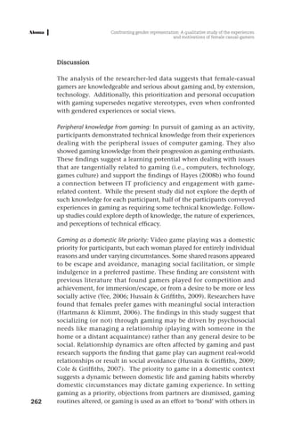 Confronting gender representation: A qualitative study of the experiences
                                                        and motivations of female casual-gamers




      Discussion

      The analysis of the researcher-led data suggests that female-casual
      gamers are knowledgeable and serious about gaming and, by extension,
      technology. Additionally, this prioritization and personal occupation
      with gaming supersedes negative stereotypes, even when confronted
      with gendered experiences or social views.

      Peripheral knowledge from gaming: In pursuit of gaming as an activity,
      participants demonstrated technical knowledge from their experiences
      dealing with the peripheral issues of computer gaming. They also
      showed gaming knowledge from their progression as gaming enthusiasts.
      These findings suggest a learning potential when dealing with issues
      that are tangentially related to gaming (i.e., computers, technology,
      games culture) and support the findings of Hayes (2008b) who found
      a connection between IT proficiency and engagement with game-
      related content. While the present study did not explore the depth of
      such knowledge for each participant, half of the participants conveyed
      experiences in gaming as requiring some technical knowledge. Follow-
      up studies could explore depth of knowledge, the nature of experiences,
      and perceptions of technical efficacy.

      Gaming as a domestic life priority: Video game playing was a domestic
      priority for participants, but each woman played for entirely individual
      reasons and under varying circumstances. Some shared reasons appeared
      to be escape and avoidance, managing social facilitation, or simple
      indulgence in a preferred pastime. These finding are consistent with
      previous literature that found gamers played for competition and
      achievement, for immersion/escape, or from a desire to be more or less
      socially active (Yee, 2006; Hussain & Griffiths, 2009). Researchers have
      found that females prefer games with meaningful social interaction
      (Hartmann & Klimmt, 2006). The findings in this study suggest that
      socializing (or not) through gaming may be driven by psychosocial
      needs like managing a relationship (playing with someone in the
      home or a distant acquaintance) rather than any general desire to be
      social. Relationship dynamics are often affected by gaming and past
      research supports the finding that game play can augment real-world
      relationships or result in social avoidance (Hussain & Griffiths, 2009;
      Cole & Griffiths, 2007). The priority to game in a domestic context
      suggests a dynamic between domestic life and gaming habits whereby
      domestic circumstances may dictate gaming experience. In setting
      gaming as a priority, objections from partners are dismissed, gaming
262   routines altered, or gaming is used as an effort to ‘bond’ with others in
 