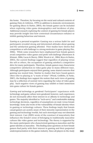 Andrea Lewis & Mark D. Griffiths




the home. Therefore, by focusing on the social and cultural contexts of
gaming (Yates & Littleton, 1999) in addition to domestic environments
for gaming (Bryce & Rutter, 2003), the female gamer can be included
when exploring video game demographics and incidence of play.
Additional research exploring the context of gaming for female players
may provide insight into how contextual circumstances enhance or
inhibit gaming behaviour and interest.

Gaming as a personal occupation: Gaming was a serious habit for and
participants revealed strong and determined attitudes about gaming
and the satisfaction gaming afforded. Prior studies have shown that
competition or self-challenge is a strong motivator in game playing (Yee,
2006). While some researchers have emphasized how female gamers
avoid competitive video games and prefer self-challenge (Hartmann &
Klimmt, 2006; Lucas & Sherry, 2004; Wood et al., 2004; Bryce & Rutter,
2003), the current findings suggest that regardless of playing versus
the self or others, the occupation of gaming satisfied a competitive
drive for many participants. Therefore, female gamers may characterize
competitive satisfaction in video game play in many different ways.
Although participants enjoyed their gaming, some shared concerns that
gaming was wasted time. Similar to studies that have found gamers
often refer to playing as “a waste of time” (Wood, Griffiths, & Parke,
2007), the findings here support the notion that such views of gaming
may be a reflection of societal views regarding the value of video game
play. Such negative views of gaming may inhibit or limit immersion
into game culture for female gamers.

Gaming and technology as gendered: Participants’ experiences with
technology and game culture were gendered; however, such experiences
do not necessarily affect their interest in or affinity to technology and
games. The majority identified as “tech-savvy” and comfortable making
technology decisions, regardless of assumptions on male versus female
knowledge. Some also wrote of the vulnerability of female identity when
in gaming or technology cultures. These findings imply that female
casual-gamers are acutely aware of their minority representation in the
gaming and technology worlds, but such stereotypes may not diminish
their interest. Carr (2005) wrote of the construct of masculinity that
influences the female’s sense of belonging in traditionally masculine
cultures like video games and technology. The theory is supported by
the many participants who characterized gaming as masculine and the
gamer identity as masculine. This finding raises questions on how female
gamers find parity with their interest in gaming and their purported
underrepresentation in the games industry. Since all players in the study   263
 