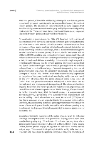 Confronting gender representation: A qualitative study of the experiences
                                                         and motivations of female casual-gamers




      were avid gamers, it would be interesting to compare how female gamers
      regard such gendered stereotypes in gaming and technology in contrast
      to non-gamers. The analysis of the participant-led data suggests that
      female-casual gamers are motivated to play in highly customized gaming
      environments. They also have strong emotional investments in games
      that stem from in-game and real-world motivations.

      Personalisation in game choice (“As I like It”): Personal preferences and
      customization were pervasive and crucial factors in game choice for some
      participants who overcame technical constraints to accommodate their
      preferences. Once again, dealing with technical constraints implies an
      ability to develop technical knowledge, even if merely from learning how
      to overcome them to resume gaming. However, similar to the conclusions
      of Hayes (2008b), making any connection between gaming activity and
      technical skills is unwise without clear empirical evidence linking specific
      activity to technical skills or knowledge. Future studies exploring which
      technical activities are tied to certain gaming preferences could lead
      to a better understanding of how to match gaming habits with depth
      or breadth of technical knowledge. Constraints regarding the cost of
      games were also important to a majority and meant the women had
      concepts of “value” and “worth” that were not necessarily dependent
      on the price of the game, but instead were highly subjective and based
      on the level of satisfaction the game afforded. Some raised issues of
      “trust” with the game development industry that were often tied to
      the technical and cost constraints mentioned. Therefore, evaluations
      of game developers and future purchases were based on experience and
      the fulfilment of subjective preferences. These findings, if corroborated
      by further research, imply that the female gamer is a scrupulous and
      discerning buyer, a potentially loyal customer when there is trust, but
      also incredibly critical when there is no trust. Wood et al. (2004) found
      that brand assurance was an important factor to gamers of both genders,
      therefore, studies looking at female gaming preferences could focus on
      issues of trust with game developers and brands when exploring why
      females may be disproportionately represented in certain game genres,
      platforms, etc.

      Several participants customised the rules of game play to enhance
      challenge or competitiveness, or adjusted their playing style to meet their
      standards of quality (e.g., P8 in Extract 32 reduced her play time when
      game quality was deemed poor). Indeed, as Hayes (2007) found in case
      studies, female gamers engage with games for individual reasons and in
      unique ways. The current findings imply that the ability to be inventive,
264   re-design and customize the gaming experience may be a crucial aspect
 