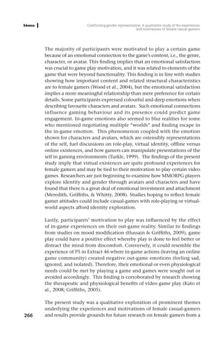 Confronting gender representation: A qualitative study of the experiences
                                                         and motivations of female casual-gamers




      The majority of participants were motivated to play a certain game
      because of an emotional connection to the game’s content, i.e., the genre,
      character, or avatar. This finding implies that an emotional satisfaction
      was crucial to game play motivation, and it was related to elements of the
      game that were beyond functionality. This finding is in line with studies
      showing how important content and related structural characteristics
      are to female gamers (Wood et al., 2004), but the emotional satisfaction
      implies a more meaningful relationship than mere preference for certain
      details. Some participants expressed colourful and deep emotions when
      describing favourite characters and avatars. Such emotional connections
      influence gaming behaviour and its presence could predict game
      engagement. In-game emotions also seemed to blur realities for some
      who mentioned negotiating multiple “worlds” and finding escape in
      the in-game emotion. This phenomenon coupled with the emotion
      shown for characters and avatars, which are ostensibly representations
      of the self, fuel discussions on role-play, virtual identity, offline versus
      online existences, and how gamers can manipulate presentations of the
      self in gaming environments (Turkle, 1999). The findings of the present
      study imply that virtual existences are quite profound experiences for
      female gamers and may be tied to their motivation to play certain video
      games. Researchers are just beginning to examine how MMORPG players
      explore identity and gender through avatars and characters and have
      found that there is a great deal of emotional investment and attachment
      (Meredith, Griffiths, & Whitty, 2008). Studies hoping to reflect female
      gamer attitudes could include casual-games with role-playing or virtual-
      world aspects afford identity exploration.

      Lastly, participants’ motivation to play was influenced by the effect
      of in-game experiences on their out-game reality. Similar to findings
      from studies on mood modification (Hussain & Griffiths, 2009), game
      play could have a positive effect whereby play is done to feel better or
      distract the mind from discomfort. Conversely, it could resemble the
      experience of P5 in Extract 46 where in-game actions (leaving an online
      game community) created negative out-game emotions (feeling sad,
      ignored, and isolated). Therefore, their emotional or even physiological
      needs could be met by playing a game and games were sought out or
      avoided accordingly. This finding is corroborated by research showing
      the therapeutic and physiological benefits of video game play (Kato et
      al., 2008; Griffiths, 2005).

      The present study was a qualitative exploration of prominent themes
      underlying the experiences and motivations of female casual-gamers
266   and results provide grounds for future research on female gamers from a
 
