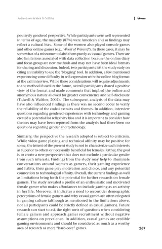 Andrea Lewis & Mark D. Griffiths




positively gendered perspective. While participants were well represented
in terms of age, the majority (87%) were American and so findings may
reflect a cultural bias. Some of the women also played console games
and other online games (e.g., World of Warcraft). In these cases, it may be
somewhat of a misnomer to label them purely as ‘casual’ gamers. There are
also limitations associated with data collection because the online diary
and focus group are new methods and may not have been ideal formats
for sharing and discussion. Indeed, two participants left the study early on
citing an inability to use the ‘blogging’ tool. In addition, a few mentioned
experiencing some difficulty in self-expression with the online blog format
at the exit interview. While these considerations will require adjustments
to the method if used in the future, overall participants shared a positive
view of the format and made comments that implied the online and
anonymous nature allowed for greater convenience and self-disclosure
(Tidwell & Walther, 2002). The subsequent analysis of the data may
have also influenced findings as there was no second coder to verify
the reliability of the coded extracts and themes. In addition, interview
questions regarding gendered experiences with technology and gaming
created a potential for reflexivity bias and it is important to consider how
themes may have been reported from the analysis had there been no
questions regarding gender and technology.

Similarly, the perspective the research adopted is subject to criticism.
While video game playing and technical affinity may be positive for
some, the intent of the present study is not to characterize such interests
as superior to others or necessarily beneficial for females. Rather, the goal
is to create a new perspective that does not exclude a particular gender
from such interests. Findings from the study may help to illuminate
conversations around women as gamers, their gaming experience
and habits, their game play motivation and choice, and any potential
connection to technological affinity. Overall, the current findings as well
as limitations bring forth the potential for further research on female
gamers. The study revealed a profile of an enthusiastic and motivated
female gamer who makes affordances to include gaming as an activity
in her life. Moreover, it indicates a need to reconsider demographic
perceptions of female gamers and why casual games are often relegated
in gaming culture (although as mentioned in the limitations above,
not all participants could be strictly defined as casual gamers). Future
research can start to ask the right sorts of questions when considering
female gamers and approach gamer recruitment without negative
assumptions on prevalence. In addition, casual games are credible
gaming environments and should be considered as much as a worthy
area of research as more “hard-core” games.                                     267
 