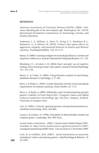 Confronting gender representation: A qualitative study of the experiences
                                                          and motivations of female casual-gamers




      REFERENCES

      American Association of University Women (AAUW). (2002). Tech-
      savvy: Educating girls in the new computer age. Washington, DC: AAUW
      Educational Foundation Commission on Technology, Gender, and
      Teacher Education.

      Anderson, C. A., Shibuya, A., Ihori, N., Swing, E. L., Bushman, B. J.,
      Sakamoto, A., & Saleem, M. (2010). Violent video game effects on
      aggression, empathy, and prosocial behavior in Eastern and Western
      countries. Psychological Bulletin, 136, 151-173.

      Barron, B. (2004). Learning ecologies for technological fluency: Gender and
      experience differences. Journal of Educational Computing Research, 31, 1-36.

      Blumberg, F. C., & Sokol, L. M. (2004). Boys’ and girls’ use of cognitive
      strategy when learning to play video games. Journal of General Psychology,
      131, 151–158.

      Braun, V., & Clarke, V. (2006). Using thematic analysis in psychology.
      Qualitative Research in Psychology, 3, 77-101.

      Bryce, J. & Rutter, J. (2003). Gender dynamics and the social and spatial
      organization of computer gaming. Leisure Studies, 22, 1–15.

      Bryce, J., & Rutter, J. (2002). Killing like a girl: Gendered gaming and girl
      gamers’ visibility. In Frans Mayra (Ed.), Computer Games and Digital
      Cultures-Conference Proceedings (pp. 243-255). Tampere, Finland:
      University of Tampere Press.

      Carr, D. (2005). Contexts, gaming pleasures and gendered preferences.
      Simulation and Gaming, 36(4), 464-482.

      Cassell, J & Jenkins, H. (1998). From Barbie to Mortal Kombat: Gender and
      computer games. Cambridge, MA: MIT Press.

      Casual Games Association. (2007). Casual Games Market Report 2007.
      Available at: http://www.casualconnect.org/newscontent/11-2007/
      casualgamesmarketreport2007.html Last accessed on 1 November 2009.

      Cole, H. & Griffiths, M.D. (2007). Social interactions in massively
      multiplayer online role-playing gamers. CyberPsychology & Behavior. 10,
268   575-583.
 