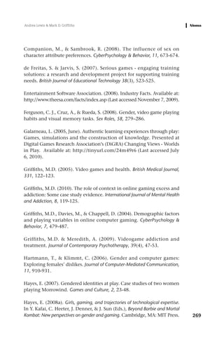 Andrea Lewis & Mark D. Griffiths




Companion, M., & Sambrook, R. (2008). The influence of sex on
character attribute preferences. CyberPsychology & Behavior, 11, 673-674.

de Freitas, S. & Jarvis, S. (2007). Serious games - engaging training
solutions: a research and development project for supporting training
needs. British Journal of Educational Technology 38(3), 523-525.

Entertainment Software Association. (2008). Industry Facts. Available at:
http://www.theesa.com/facts/index.asp (Last accessed November 7, 2009).

Ferguson, C. J., Cruz, A., & Rueda, S. (2008). Gender, video game playing
habits and visual memory tasks. Sex Roles, 58, 279–286.

Galarneau, L. (2005, June). Authentic learning experiences through play:
Games, simulations and the construction of knowledge. Presented at
Digital Games Research Association’s (DiGRA) Changing Views - Worlds
in Play. Available at: http://tinyurl.com/24m49r6 (Last accessed July
6, 2010).

Griffiths, M.D. (2005). Video games and health. British Medical Journal,
331, 122–123.

Griffiths, M.D. (2010). The role of context in online gaming excess and
addiction: Some case study evidence. International Journal of Mental Health
and Addiction, 8, 119-125.

Griffiths, M.D., Davies, M., & Chappell, D. (2004). Demographic factors
and playing variables in online computer gaming. CyberPsychology &
Behavior, 7, 479-487.

Griffiths, M.D. & Meredith, A. (2009). Videogame addiction and
treatment. Journal of Contemporary Psychotherapy, 39(4), 47-53.

Hartmann, T., & Klimmt, C. (2006). Gender and computer games:
Exploring females’ dislikes. Journal of Computer-Mediated Communication,
11, 910-931.

Hayes, E. (2007). Gendered identities at play. Case studies of two women
playing Morrowind. Games and Culture, 2, 23-48.

Hayes, E. (2008a). Girls, gaming, and trajectories of technological expertise.
In Y. Kafai, C. Heeter, J. Denner, & J. Sun (Eds.), Beyond Barbie and Mortal
Kombat: New perspectives on gender and gaming. Cambridge, MA: MIT Press.         269
 