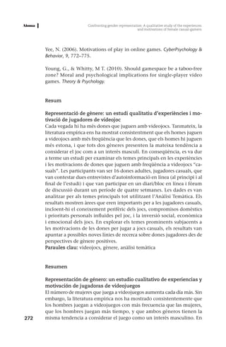 Confronting gender representation: A qualitative study of the experiences
                                                         and motivations of female casual-gamers




      Yee, N. (2006). Motivations of play in online games. CyberPsychology &
      Behavior, 9, 772–775.

      Young, G., & Whitty, M T. (2010). Should gamespace be a taboo-free
      zone? Moral and psychological implications for single-player video
      games. Theory & Psychology.



      Resum

      Representació de gènere: un estudi qualitatiu d’experiències i mo-
      tivació de jugadores de videojoc
      Cada vegada hi ha més dones que juguen amb videojocs. Tanmateix, la
      literatura empírica ens ha mostrat consistentment que els homes juguen
      a videojocs amb més freqüència que les dones, que els homes hi juguen
      més estona, i que tots dos gèneres presenten la mateixa tendència a
      considerar el joc com a un interès masculí. En conseqüència, es va dur
      a terme un estudi per examinar els temes principals en les experiències
      i les motivacions de dones que juguen amb freqüència a videojocs “ca-
      suals”. Les participants van ser 16 dones adultes, jugadores casuals, que
      van contestar dues entrevistes d’autoinformació en línea (al principi i al
      final de l’estudi) i que van participar en un diari/bloc en línea i fòrum
      de discussió durant un període de quatre setmanes. Les dades es van
      analitzar per als temes principals tot utilitzant l’Anàlisi Temàtica. Els
      resultats mostren àrees que eren importants per a les jugadores casuals,
      incloent-hi el coneixement perifèric dels jocs, compromisos domèstics
      i prioritats personals influïdes pel joc, i la inversió social, econòmica
      i emocional dels jocs. En explorar els temes prominents subjacents a
      les motivacions de les dones per jugar a jocs casuals, els resultats van
      apuntar a possibles noves línies de recerca sobre dones jugadores des de
      perspectives de gènere positives.
      Paraules clau: videojocs, gènere, anàlisi temàtica



      Resumen

      Representación de género: un estudio cualitativo de experiencias y
      motivación de jugadoras de videojuegos
      El número de mujeres que juega a videojuegos aumenta cada día más. Sin
      embargo, la literatura empírica nos ha mostrado consistentemente que
      los hombres juegan a videojuegos con más frecuencia que las mujeres,
      que los hombres juegan más tiempo, y que ambos géneros tienen la
272   misma tendencia a considerar el juego como un interés masculino. En
 