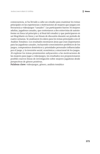 Andrea Lewis & Mark D. Griffiths




consecuencia, se ha llevado a cabo un estudio para examinar los temas
principales en las experiencias y motivaciones de mujeres que juegan con
frecuencia a videojuegos “casuales”. Las participantes fueron 16 mujeres
adultas, jugadoras casuales, que contestaron a dos entrevistas de autoin-
forme en línea (al principio y al final del estudio) y que participaron en
un blog/diario en línea y un fórum de discusión durante un período de
cuatro semanas. Se analizaron los datos para los temas principales con el
Análisis Temático. Los resultados mostraron áreas que eran importantes
para las jugadoras casuales, incluyendo conocimientos periféricos de los
juegos, compromisos domésticos y prioridades personales influenciadas
por el juego, y la inversión social, económica y emocional de los juegos.
Al explorar los temas prominentes subyacentes a las motivaciones de
las mujeres para jugar a videojuegos, los resultados nos proporcionaron
posibles nuevos líneas de investigación sobre mujeres jugadoras desde
perspectivas de género positivas.
Palabras clave: videojuegos, género, análisis temático




                                                                             273
 