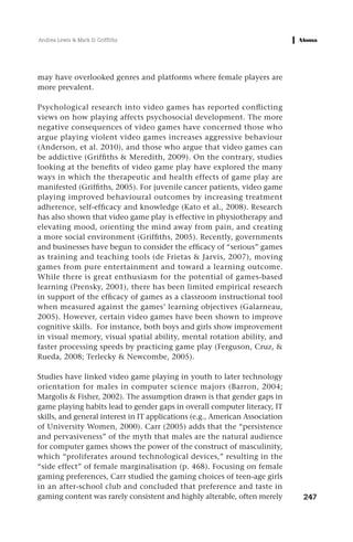 Andrea Lewis & Mark D. Griffiths




may have overlooked genres and platforms where female players are
more prevalent.

Psychological research into video games has reported conflicting
views on how playing affects psychosocial development. The more
negative consequences of video games have concerned those who
argue playing violent video games increases aggressive behaviour
(Anderson, et al. 2010), and those who argue that video games can
be addictive (Griffiths & Meredith, 2009). On the contrary, studies
looking at the benefits of video game play have explored the many
ways in which the therapeutic and health effects of game play are
manifested (Griffiths, 2005). For juvenile cancer patients, video game
playing improved behavioural outcomes by increasing treatment
adherence, self-efficacy and knowledge (Kato et al., 2008). Research
has also shown that video game play is effective in physiotherapy and
elevating mood, orienting the mind away from pain, and creating
a more social environment (Griffiths, 2005). Recently, governments
and businesses have begun to consider the efficacy of “serious” games
as training and teaching tools (de Frietas & Jarvis, 2007), moving
games from pure entertainment and toward a learning outcome.
While there is great enthusiasm for the potential of games-based
learning (Prensky, 2001), there has been limited empirical research
in support of the efficacy of games as a classroom instructional tool
when measured against the games’ learning objectives (Galarneau,
2005). However, certain video games have been shown to improve
cognitive skills. For instance, both boys and girls show improvement
in visual memory, visual spatial ability, mental rotation ability, and
faster processing speeds by practicing game play (Ferguson, Cruz, &
Rueda, 2008; Terlecky & Newcombe, 2005).

Studies have linked video game playing in youth to later technology
orientation for males in computer science majors (Barron, 2004;
Margolis & Fisher, 2002). The assumption drawn is that gender gaps in
game playing habits lead to gender gaps in overall computer literacy, IT
skills, and general interest in IT applications (e.g., American Association
of University Women, 2000). Carr (2005) adds that the “persistence
and pervasiveness” of the myth that males are the natural audience
for computer games shows the power of the construct of masculinity,
which “proliferates around technological devices,” resulting in the
“side effect” of female marginalisation (p. 468). Focusing on female
gaming preferences, Carr studied the gaming choices of teen-age girls
in an after-school club and concluded that preference and taste in
gaming content was rarely consistent and highly alterable, often merely       247
 