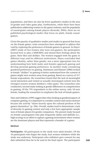 Andrea Lewis & Mark D. Griffiths




populations, and there are also far fewer qualitative studies in the area
of gender and video game play. Furthermore, while there have been
publications addressing women in the games industry and the popularity
of casual-games among female players (Krotoski, 2004), there are no
published psychological studies that focus on adult, female casual-
gamers.

Given the paucity of qualitative studies and studies in general that focus
on the female gamer, some researchers have attempted to address this
void by exploring the preferences of female gamers in general. In Hayes’
(2007) study of two women who were non-gamers, the participants
learned how to play a MMORPG and shared their feelings about the
game, their likes and dislikes. The women engaged with the game in
different ways and for different motivations. Hayes concluded that
gamer identity, rather than gender, was a more appropriate lens for
understanding how both males and females approach gaming and
develop personal gaming preferences. In another study considering
gendered preferences in gaming, Hartmann and Klimmt (2006) looked
at female “dislikes” in gaming to better understand how the content of
games might steer women away from gaming. Based on a survey of 317
female respondents, the researchers found that the lack of meaningful
social interaction and violent or sexually stereotyped content were the
strongest reasons women disliked a video game. The researchers also
conducted a second study looking at gender differences in competiveness
in gaming. Of the 795 respondents to the online survey, only 18 were
female, leading the researchers to emphasise the lack of female gamers.

Yates and Littleton (1999) suggest that when looking at gendered aspects of
computer gaming, it is important to consider context and social construct
because the activity “draws heavily upon the cultural position of the
gamers themselves” (p. 106). Overall, studies tend to demonstrate a lack
of diversity in gaming context and only a few have appropriate sample
sizes of female players for gender comparison. The present study focused
on female casual-gamers who play frequently (daily) and skilfully (i.e.,
high-scoring) in an effort to capture a gaming environment where women
are the dominant players and that represents a broader of a gamer.

Method

Participants: All participants in the study were adult females. Of the
16 participants who began the study, four women withdrew while the
study was underway. Participants who withdrew gave consent for any
data submitted thus far to be used in the final report. The participants      249
 