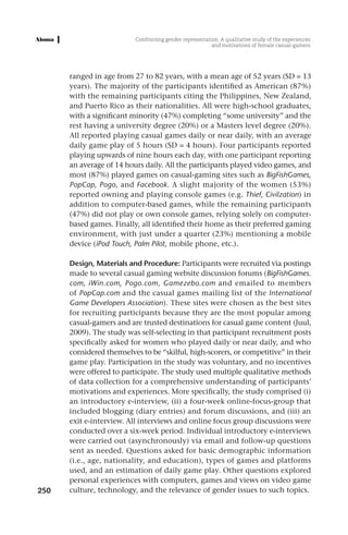 Confronting gender representation: A qualitative study of the experiences
                                                         and motivations of female casual-gamers




      ranged in age from 27 to 82 years, with a mean age of 52 years (SD = 13
      years). The majority of the participants identified as American (87%)
      with the remaining participants citing the Philippines, New Zealand,
      and Puerto Rico as their nationalities. All were high-school graduates,
      with a significant minority (47%) completing “some university” and the
      rest having a university degree (20%) or a Masters level degree (20%).
      All reported playing casual games daily or near daily, with an average
      daily game play of 5 hours (SD = 4 hours). Four participants reported
      playing upwards of nine hours each day, with one participant reporting
      an average of 14 hours daily. All the participants played video games, and
      most (87%) played games on casual-gaming sites such as BigFishGames,
      PopCap, Pogo, and Facebook. A slight majority of the women (53%)
      reported owning and playing console games (e.g. Thief, Civilzation) in
      addition to computer-based games, while the remaining participants
      (47%) did not play or own console games, relying solely on computer-
      based games. Finally, all identified their home as their preferred gaming
      environment, with just under a quarter (23%) mentioning a mobile
      device (iPod Touch, Palm Pilot, mobile phone, etc.).

      Design, Materials and Procedure: Participants were recruited via postings
      made to several casual gaming website discussion forums (BigFishGames.
      com, iWin.com, Pogo.com, Gamezebo.com and emailed to members
      of PopCap.com and the casual games mailing list of the International
      Game Developers Association). These sites were chosen as the best sites
      for recruiting participants because they are the most popular among
      casual-gamers and are trusted destinations for casual game content (Juul,
      2009). The study was self-selecting in that participant recruitment posts
      specifically asked for women who played daily or near daily, and who
      considered themselves to be “skilful, high-scorers, or competitive” in their
      game play. Participation in the study was voluntary, and no incentives
      were offered to participate. The study used multiple qualitative methods
      of data collection for a comprehensive understanding of participants’
      motivations and experiences. More specifically, the study comprised (i)
      an introductory e-interview, (ii) a four-week online-focus-group that
      included blogging (diary entries) and forum discussions, and (iii) an
      exit e-interview. All interviews and online focus group discussions were
      conducted over a six-week period. Individual introductory e-interviews
      were carried out (asynchronously) via email and follow-up questions
      sent as needed. Questions asked for basic demographic information
      (i.e., age, nationality, and education), types of games and platforms
      used, and an estimation of daily game play. Other questions explored
      personal experiences with computers, games and views on video game
250   culture, technology, and the relevance of gender issues to such topics.
 