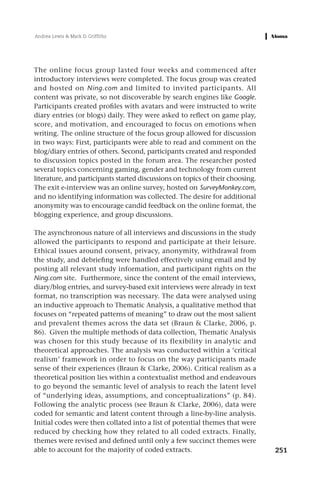 Andrea Lewis & Mark D. Griffiths




The online focus group lasted four weeks and commenced after
introductory interviews were completed. The focus group was created
and hosted on Ning.com and limited to invited participants. All
content was private, so not discoverable by search engines like Google.
Participants created profiles with avatars and were instructed to write
diary entries (or blogs) daily. They were asked to reflect on game play,
score, and motivation, and encouraged to focus on emotions when
writing. The online structure of the focus group allowed for discussion
in two ways: First, participants were able to read and comment on the
blog/diary entries of others. Second, participants created and responded
to discussion topics posted in the forum area. The researcher posted
several topics concerning gaming, gender and technology from current
literature, and participants started discussions on topics of their choosing.
The exit e-interview was an online survey, hosted on SurveyMonkey.com,
and no identifying information was collected. The desire for additional
anonymity was to encourage candid feedback on the online format, the
blogging experience, and group discussions.

The asynchronous nature of all interviews and discussions in the study
allowed the participants to respond and participate at their leisure.
Ethical issues around consent, privacy, anonymity, withdrawal from
the study, and debriefing were handled effectively using email and by
posting all relevant study information, and participant rights on the
Ning.com site. Furthermore, since the content of the email interviews,
diary/blog entries, and survey-based exit interviews were already in text
format, no transcription was necessary. The data were analysed using
an inductive approach to Thematic Analysis, a qualitative method that
focuses on “repeated patterns of meaning” to draw out the most salient
and prevalent themes across the data set (Braun & Clarke, 2006, p.
86). Given the multiple methods of data collection, Thematic Analysis
was chosen for this study because of its flexibility in analytic and
theoretical approaches. The analysis was conducted within a ‘critical
realism’ framework in order to focus on the way participants made
sense of their experiences (Braun & Clarke, 2006). Critical realism as a
theoretical position lies within a contextualist method and endeavours
to go beyond the semantic level of analysis to reach the latent level
of “underlying ideas, assumptions, and conceptualizations” (p. 84).
Following the analytic process (see Braun & Clarke, 2006), data were
coded for semantic and latent content through a line-by-line analysis.
Initial codes were then collated into a list of potential themes that were
reduced by checking how they related to all coded extracts. Finally,
themes were revised and defined until only a few succinct themes were
able to account for the majority of coded extracts.                             251
 
