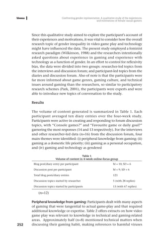 Confronting gender representation: A qualitative study of the experiences
                                                             and motivations of female casual-gamers




      Since this qualitative study aimed to explore the participant’s account of
      their experiences and motivations, it was vital to consider how the overall
      research topic of gender inequality in video game play and technology
      might have influenced the data. The present study employed a feminist
      research paradigm (Wilkinson, 1988) and the researchers intentionally
      asked questions about experience in gaming and experience with
      technology as a function of gender. In an effort to control for reflexivity
      bias, the data were divided into two groups: researcher-led topics from
      the interviews and discussion forum; and participant-led topics from the
      diaries and discussion forum. Also of note is that the participants were
      far more informed about game genres, gaming culture, and technical
      issues around gaming than the researchers, so similar to participatory
      research schemes (Park, 2001), the participants were experts and were
      able to introduce new topics of conversation to the study.

      Results

      The volume of content generated is summarized in Table 1. Each
      participant averaged ten diary entries over the four-week study.
      Participants were active in creating and responding to forum discussion
      topics, with “Console games?” and “Favourite game or daily goal?”
      garnering the most responses (14 and 13 respectively). For the interviews
      and other researcher-led data (n=16) from the discussion forum, four
      main themes were identified: (i) peripheral knowledge from gaming; (ii)
      gaming as a domestic life priority; (iii) gaming as a personal occupation,
      and (iv) gaming and technology as gendered

                                             Table 1
                         Volume of content in 4-week online-focus group
       Blog post/diary entry per participant                                M = 10; SD = 6

       Discussion post per participant                                      M = 9; SD = 6

       Total blog posts/diary entries                                       123

       Discussion topics started by researcher                              5 (with 28 replies)

       Discussion topics started by participants                            13 (with 67 replies)

           (n=12)

      Peripheral knowledge from gaming: Participants dealt with many aspects
      of gaming that were tangential to actual game-play and that required
      additional knowledge or expertise. Table 2 offers extracts on how video
      game play was relevant to knowledge in technical and gaming-related
      areas. Approximately half (n=8) mentioned technical matters when
252   discussing their gaming habit, making references to harmful viruses
 
