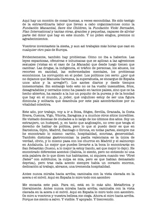 Aquí hay un montón de cosas buenas, a veces escondidas. He sido testigo
de la extraordinaria labor que llevan a cabo organizaciones como la
Fundación Manantial, Save the Children, la Fundación Vicki Bernadet,
Plan International y tantas otras, grandes y pequeñas, capaces de aliviar
parte del dolor que hay en este mundo. Y no piden elogios, premios ni
agradecimientos.
Vosotros inventasteis la siesta, y aun así trabajáis más horas que casi en
cualquier otro país de Europa.
Evidentemente, también hay problemas. Cómo no iba a haberlos. Las
leyes espantosas, ofensivas e inhumanas que se aplican a las agresiones
sexuales (vistas en el caso de La Manada) que desde luego tienen que
cambiar. Las drogas, la indigencia, el tráfico de personas, los abusos, los
recortes en sanidad, las enfermedades mentales, los problemas
económicos. La corrupción en el poder. Los políticos (en serio: ¿por qué
no dejamos que Manuela Carmena, la superabuela, se encargue de España
unos años y la arregle?). Los azotes diarios y desde tiempos
inmemoriales. Sin embargo todo esto no os ha vuelto insensibles, fríos,
desagradables y cerrados como ha pasado en tantos países, sino que os ha
hecho abiertos, ha sacado a la luz un poquito de la pureza y de la bondad
que hay en el mundo, y, joder, qué orgulloso estoy de ser una figura
diminuta y solitaria que deambula por este país asombrándose por su
vitalidad colectiva.
Este año, por trabajo, voy a ir a Ibiza, Sitges, Sevilla, Granada, la Costa
Brava, Cuenca, Vigo, Vitoria, Zaragoza y a muchos otros sitios increíbles.
He visitado docenas de ciudades a lo largo de los últimos dos años. Soy un
extranjero, un huésped, y, en tanto que anglosajón, no creo que tenga el
derecho de hablar de política, pero lo que sí puedo decir es que en
Barcelona, Gijón, Madrid, Santiago o Girona, en todas partes, siempre me
he encontrado lo mismo: cariño, hospitalidad, sonrisas, generosidad.
También distintas gastronomías: la paella valenciana es la única de
verdad, obvio, y lo mismo pasa con los churros en Madrid y el salmorejo
en Andalucía. Lo mejor que puedes llevarte a la boca lo encontrarás en
San Sebastián (bueno, a lo mejor la estoy liando, así que mejor lo dejo). He
encontrado diferentes acentos (Galicia, lo siento, pero no entiendo ni una
sola palabra de lo que dicen tus habitantes, ni siquiera cuando veo “First
Dates” con subtítulos; la culpa es mía, pero es que hablan demasiado
deprisa), pero tras cada acento siempre había un corazón enorme,
dedicación al trabajo, abrazos, una tremenda hospitalidad.
Antes nunca miraba hacia arriba; caminaba con la vista clavada en la
acera o el móvil. Aquí en España lo miro todo con asombro
Me encanta este país. Para mí, está en lo más alto. Metafórica y
literalmente. Antes nunca miraba hacia arriba; caminaba con la vista
clavada en la acera o el móvil. Aquí en España lo miro todo con asombro.
Os miro a vosotros y vuestra belleza me ciega. Ahora sí miro hacia arriba.
Porque me siento a salvo. Y visible. Y apoyado. Y bienvenido.
 
