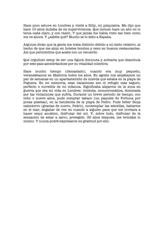 Hace poco estuve en Londres y visité a Billy, mi psiquiatra. Me dijo que
hace 10 años dudaba de mi supervivencia. Que incluso hace un año no lo
tenía nada claro, y con razón. Y que jamás me había visto tan bien como
me ve ahora. Y ¿sabéis qué? Mucho se lo debo a España.
Algunos dirán que la gente me trata distinto debido a mi éxito relativo, al
hecho de que me alojo en hoteles bonitos y ceno en buenos restaurantes.
Así que permitidme que acabe con un recuerdo.
Qué orgulloso estoy de ser una figura diminuta y solitaria que deambula
por este país asombrándose por su vitalidad colectiva
Hace mucho tiempo (demasiado), cuando era muy pequeño,
veraneábamos en Mallorca todos los años. En agosto nos alojábamos un
par de semanas en un apartamentito de mierda que estaba en la playa de
Peguera. En mi memoria, esas vacaciones son el refugio más seguro,
perfecto e increíble de mi infancia. Significaba alejarme de la zona en
guerra que era mi vida en Londres: violenta, monocromática, dominada
por las violaciones que sufría. Durante un breve período de tiempo, con
ocho o nueve años, pude comprar tabaco (un paquete de Fortuna por
pocas pesetas), en la tiendecita de la playa de Pedro. Pude beber Rioja
calentorro (gracias de nuevo, Pedro), contemplar las estrellas, bañarme
en el mar, engañar de vez en cuando a alguien para que me invitara a
hacer esquí acuático, disfrutar del sol. Y, sobre todo, disfrutar de la
sensación de estar a salvo, protegido. 30 años después, me brindáis lo
mismo. Y nunca podré expresaros mi gratitud por ello.
 