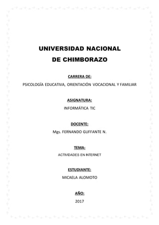 UNIVERSIDAD NACIONAL
DE CHIMBORAZO
CARRERA DE:
PSICOLOGÍA EDUCATIVA, ORIENTACIÓN VOCACIONAL Y FAMILIAR
ASIGNATURA:
INFORMÁTICA TIC
DOCENTE:
Mgs. FERNANDO GUFFANTE N.
TEMA:
ACTIVIDADES EN INTERNET
ESTUDIANTE:
MICAELA ALOMOTO
AÑO:
2017 Portada
 