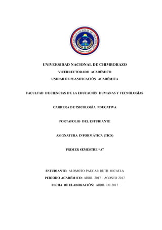 UNIVERSIDAD NACIONAL DE CHIMBORAZO
VICERRECTORADO ACADÉMICO
UNIDAD DE PLANIFICACIÓN ACADÉMICA
FACULTAD DE CIENCIAS DE LA EDUCACIÓN HUMANAS Y TECNOLOGÍAS
CARRERA DE PSICOLOGÍA EDUCATIVA
PORTAFOLIO DEL ESTUDIANTE
ASIGNATURA INFORMÁTICA (TICS)
PRIMER SEMESTRE “A”
ESTUDIANTE: ALOMOTO PAUCAR RUTH MICAELA
PERÍODO ACADÉMICO: ABRIL 2017 – AGOSTO 2017
FECHA DE ELABORACIÓN: ABRIL DE 2017
PORTADA
 