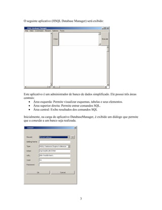 O seguinte aplicativo (HSQL Database Manager) será exibido:




Este aplicativo é um administrador de banco de dados simplificado. Ele possui três áreas
centrais:
   • Área esquerda: Permite visualizar esquemas, tabelas e seus elementos.
   • Área superior direita: Permite entrar comandos SQL.
   • Área central: Exibe resultados dos comandos SQL

Inicialmente, na carga do aplicativo DatabaseManager, é exibido um diálogo que permite
que a conexão a um banco seja realizada.




                                            3
 