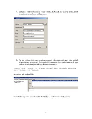 4. Usaremos como instância do banco o nome ACMEDB. No diálogo acima, mude
      os parâmetros conforme a tela abaixo:




   5. Na tela exibida, informe o seguinte comando SQL, necessário para criar a tabela
      de pessoas do nosso teste. O comando SQL deve ser informado na caixa de texto
      na área superiod da janela HSQL DatabaseManager.

CREATE TABLE PESSOA (ID INTEGER PRIMARY KEY, PRIMEIRO VARCHAR,
MEIO VARCHAR, FIM VARCHAR)

A seguinte tela será exibida:




Como teste, faça uma consulta na tabela PESSOA, conforme mostrado abaixo.




                                         4
 