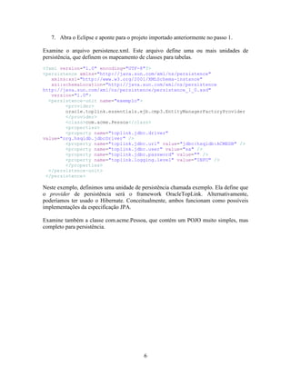 7. Abra o Eclipse e aponte para o projeto importado anteriormente no passo 1.

Examine o arquivo persistence.xml. Este arquivo define uma ou mais unidades de
persistência, que definem os mapeamento de classes para tabelas.
<?xml version="1.0" encoding="UTF-8"?>
<persistence xmlns="http://java.sun.com/xml/ns/persistence"
   xmlns:xsi="http://www.w3.org/2001/XMLSchema-instance"
   xsi:schemaLocation="http://java.sun.com/xml/ns/persistence
http://java.sun.com/xml/ns/persistence/persistence_1_0.xsd"
   version="1.0">
  <persistence-unit name="exemplo">
        <provider>
        oracle.toplink.essentials.ejb.cmp3.EntityManagerFactoryProvider
        </provider>
        <class>com.acme.Pessoa</class>
        <properties>
        <property name="toplink.jdbc.driver"
value="org.hsqldb.jdbcDriver" />
        <property name="toplink.jdbc.url" value="jdbc:hsqldb:ACMEDB" />
        <property name="toplink.jdbc.user" value="sa" />
        <property name="toplink.jdbc.password" value="" />
        <property name="toplink.logging.level" value="INFO" />
        </properties>
  </persistence-unit>
 </persistence>

Neste exemplo, definimos uma unidade de persistência chamada exemplo. Ela define que
o provider de persistência será o framework OracleTopLink. Alternativamente,
poderíamos ter usado o Hibernate. Conceitualmente, ambos funcionam como possíveis
implementações da especificação JPA.

Examine também a classe com.acme.Pessoa, que contém um POJO muito simples, mas
completo para persistência.




                                          6
 