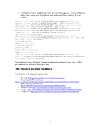 8. Finalmente, execute o aplicativo Main, que insere duas pessoas no nosso banco de
       dados. Após a execução deste classe, uma saída semelhante à abaixo deve ser
       exibida.
[TopLink Info]: 2007.04.09 03:06:39.569--ServerSession(15606519)--
TopLink, version: Oracle TopLink Essentials - 2006.8 (Build 060830)
[TopLink Info]: 2007.04.09 03:06:40.038--Not able to detect platform
for vendor name [HSQL Database Engine]. Defaulting to
[oracle.toplink.essentials.platform.database.DatabasePlatform]. The
database dialect used may not match with the database you are using.
Please explicitly provide a platform using property
toplink.platform.class.name.
[TopLink Info]: 2007.04.09 03:06:40.147--ServerSession(15606519)--
file:/C:/Documents%20and%20Settings/marco.aurelio/workspace/AloMundoJPA
/bin-exemplo login successful
Procurando pessoas...
Pesquisa finalizada...
Criacao de pessoas...
Pessoas criadas...
Procurando pessoas...
Achei o Joao: Joao Silva
Pesquisa finalizada...
[TopLink Info]: 2007.04.09 03:06:40.412--ServerSession(15606519)--
file:/C:/Documents%20and%20Settings/marco.aurelio/workspace/AloMundoJPA
/bin-exemplo logout successful

Opcionalmente, abra o Database Manager e faça uma consulta no banco para verificar
que os elementos realmente foram gravados.

Informações Complementares
Para referências ao JPA, busque os seguintes links:

     • JPA FAQ: http://java.sun.com/javaee/overview/faq/persistence.jsp
     • Oracle TopLink JPA Annotations:
http://www.oracle.com/technology/products/ias/toplink/jpa/resources/toplink-jpa-annotations.html
     • JBOSS Hibernate Entity Manager:
         http://www.hibernate.org/hib_docs/entitymanager/reference/en/html/
     • Reference Guide: http://www.solarmetric.com/resources/ejb-api-quickref.pdf
     • EJB-SQL: http://www.hibernate.org/hib_docs/entitymanager/reference/en/html/queryhql.html
     • Exemplo JPA: https://glassfish.dev.java.net/javaee5/persistence/persistence-example.html




                                                      7
 
