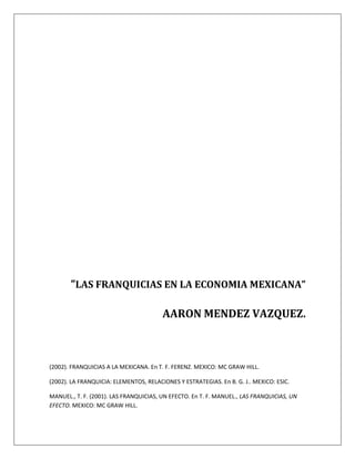 (2002). FRANQUICIAS A LA MEXICANA. En T. F. FERENZ. MEXICO: MC GRAW HILL.
(2002). LA FRANQUICIA: ELEMENTOS, RELACIONES Y ESTRATEGIAS. En B. G. J.. MEXICO: ESIC.
MANUEL., T. F. (2001). LAS FRANQUICIAS, UN EFECTO. En T. F. MANUEL., LAS FRANQUICIAS, UN
EFECTO. MEXICO: MC GRAW HILL.
“LAS FRANQUICIAS EN LA ECONOMIA MEXICANA”
AARON MENDEZ VAZQUEZ.
 