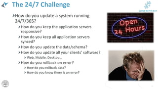 The 24/7 Challenge
How do you update a system running
24/7/365?
How do you keep the application servers
responsive?
How do you keep all application servers
synced?
How do you update the data/schema?
How do you update all your clients’ software?
Web, Mobile, Desktop…
How do you rollback on error?
How do you rollback data?
How do you know there is an error?
12
 