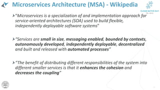 Microservices Architecture (MSA) - Wikipedia
“Microservices is a specialization of and implementation approach for
service-oriented architectures (SOA) used to build flexible,
independently deployable software systems”
“Services are small in size, messaging enabled, bounded by contexts,
autonomously developed, independently deployable, decentralized
and built and released with automated processes”
“The benefit of distributing different responsibilities of the system into
different smaller services is that it enhances the cohesion and
decreases the coupling”
13
 