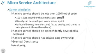 Micro Service Architecture
Some principles:
A micro service should be less then 100 lines of code
100 is just a number that emphasizes: small
Usually can be developed in one scrum sprint
It should be easy to understand, fast to deploy, and cheap to
reimplement (throw the old one)
A micro service should be independently developed &
deployed
A micro service should has private data ownership
Eventual Consistency
Versioning
15
 